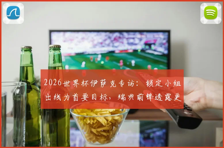 2026世界杯伊萨克专访：锁定小组出线为首要目标，瑞典前锋透露更长远规划