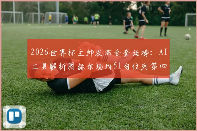 2026世界杯主帅发布会套话榜：AI工具解析图赫尔场均51句位列第四，揭秘足球教练经典话术规律